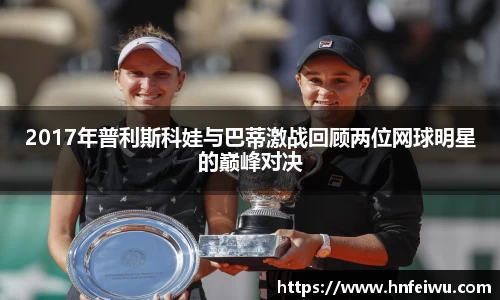 2017年普利斯科娃与巴蒂激战回顾两位网球明星的巅峰对决
