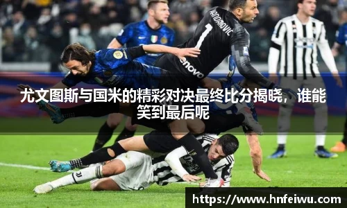 尤文图斯与国米的精彩对决最终比分揭晓，谁能笑到最后呢